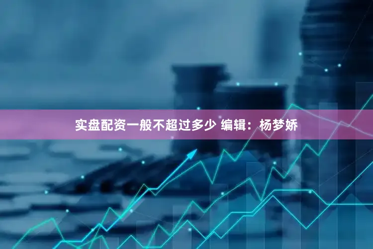 实盘配资一般不超过多少 编辑：杨梦娇
