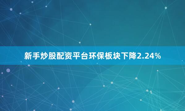 新手炒股配资平台环保板块下降2.24%